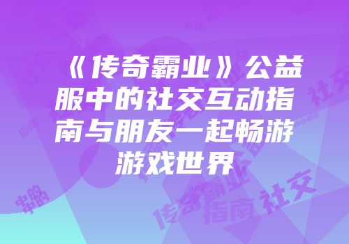 《传奇霸业》公益服中的社交互动指南与朋友一起畅游游戏世界