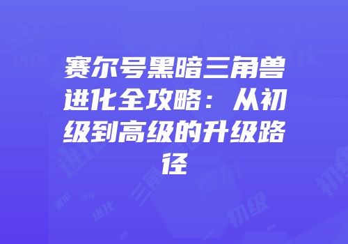 赛尔号黑暗三角兽进化全攻略：从初级到高级的升级路径