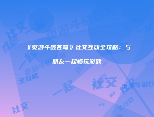 《页游斗破苍穹》社交互动全攻略:与朋友一起畅玩游戏