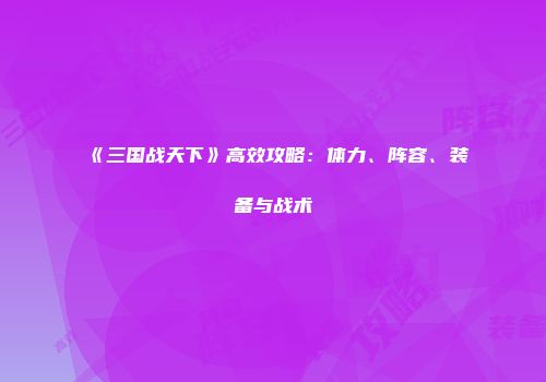 《三国战天下》高效攻略：体力、阵容、装备与战术