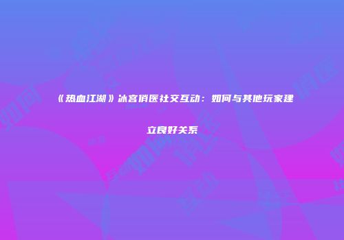 《热血江湖》冰宫俏医社交互动：如何与其他玩家建立良好关系