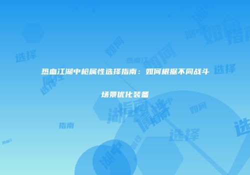 热血江湖中枪属性选择指南：如何根据不同战斗场景优化装备