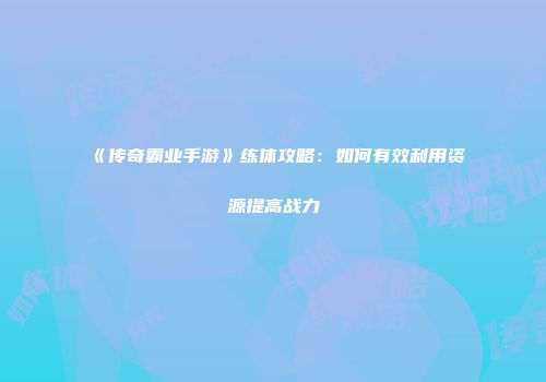 《传奇霸业手游》练体攻略：如何有效利用资源提高战力