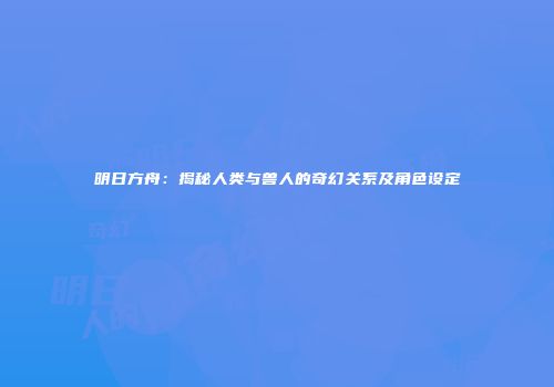 明日方舟：揭秘人类与兽人的奇幻关系及角色设定