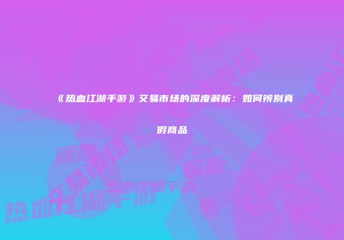 《热血江湖手游》交易市场的深度解析：如何辨别真假商品