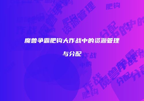 魔兽争霸肥钩大作战中的资源管理与分配