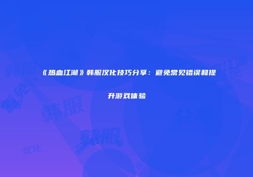 《热血江湖》韩服汉化技巧分享：避免常见错误和提升游戏体验