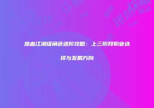 热血江湖级角色进阶攻略：上三阶段职业选择与发展方向