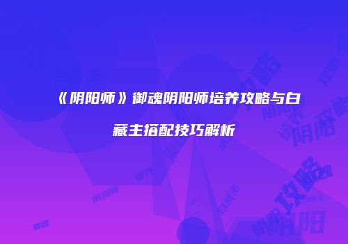 《阴阳师》御魂阴阳师培养攻略与白藏主搭配技巧解析