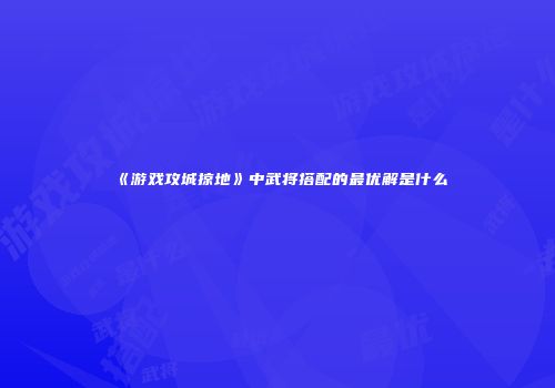 《游戏攻城掠地》中武将搭配的最优解是什么