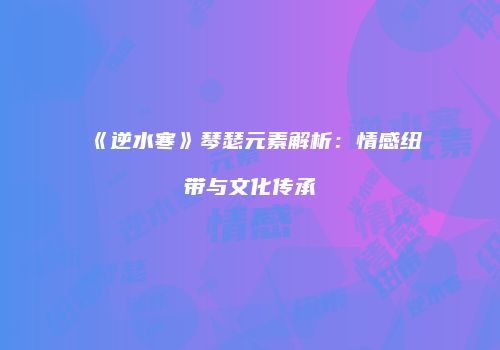 《逆水寒》琴瑟元素解析：情感纽带与文化传承