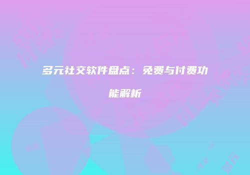 多元社交软件盘点：免费与付费功能解析