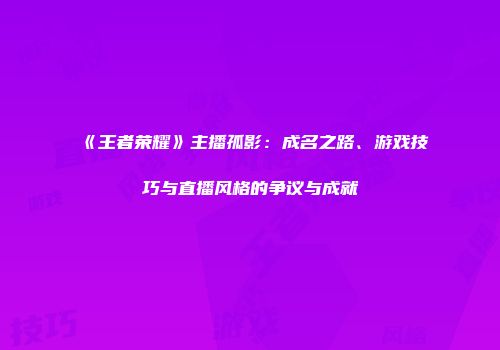 《王者荣耀》主播孤影：成名之路、游戏技巧与直播风格的争议与成就