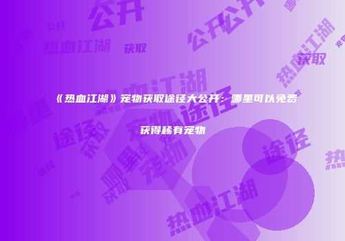 《热血江湖》宠物获取途径大公开：哪里可以免费获得稀有宠物
