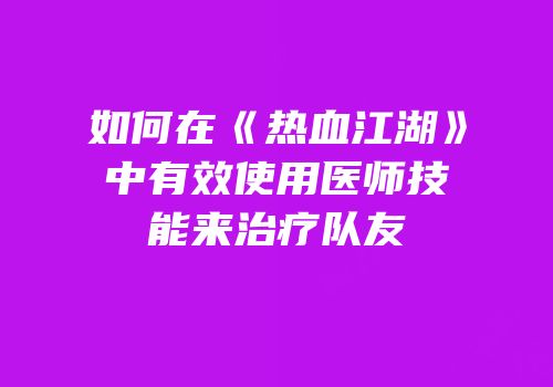 如何在《热血江湖》中有效使用医师技能来治疗队友