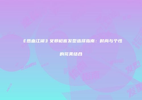 《热血江湖》女邪枪客发型选择指南：时尚与个性的完美结合