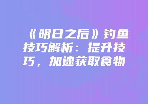 《明日之后》钓鱼技巧解析：提升技巧，加速获取食物