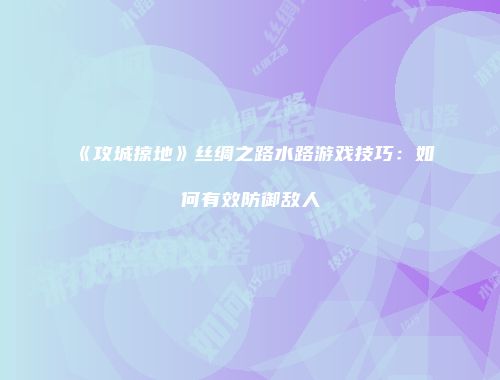 《攻城掠地》丝绸之路水路游戏技巧：如何有效防御敌人