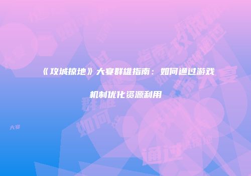 《攻城掠地》大宴群雄指南：如何通过游戏机制优化资源利用