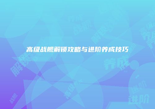 高级战舰解锁攻略与进阶养成技巧