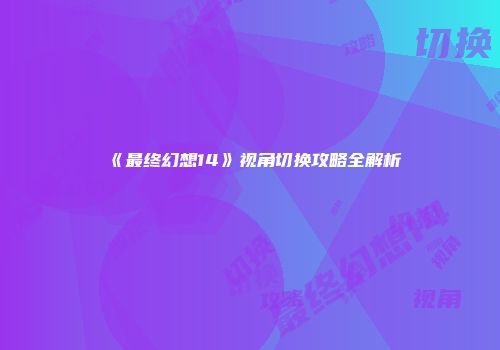 《最终幻想14》视角切换攻略全解析