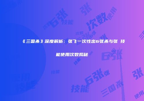 《三国杀》深度解析：张飞一次性出6张杀与张郃技能使用次数揭秘