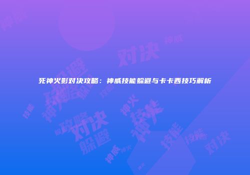死神火影对决攻略：神威技能躲避与卡卡西技巧解析