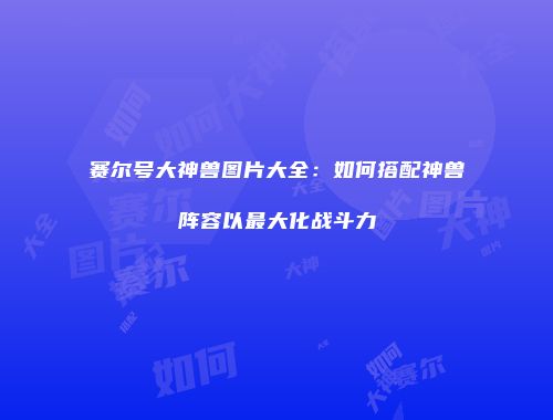 赛尔号大神兽图片大全:如何搭配神兽阵容以最大化战斗力
