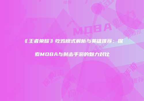 《王者荣耀》吃鸡模式解析与英雄推荐：探索MOBA与射击手游的魅力对比