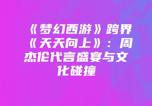 《梦幻西游》跨界《天天向上》：周杰伦代言盛宴与文化碰撞
