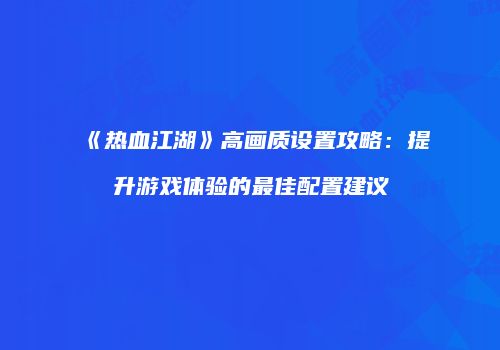 《热血江湖》高画质设置攻略：提升游戏体验的最佳配置建议