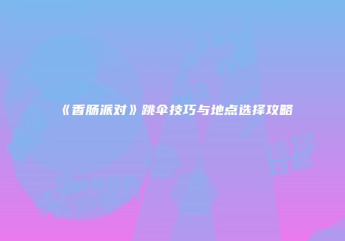 《香肠派对》跳伞技巧与地点选择攻略