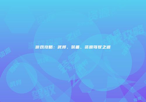 游戏攻略：武将、装备、资源驾驭之道