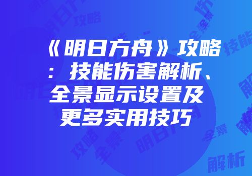 《明日方舟》攻略：技能伤害解析、全景显示设置及更多实用技巧