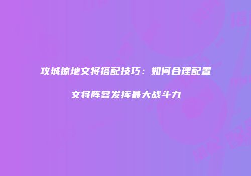 攻城掠地文将搭配技巧：如何合理配置文将阵容发挥最大战斗力