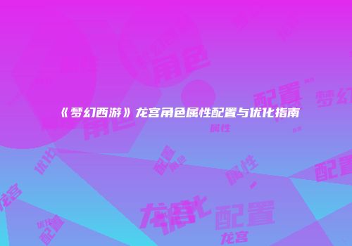 《梦幻西游》龙宫角色属性配置与优化指南
