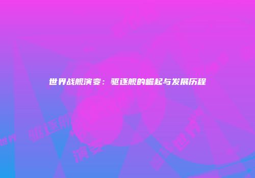 世界战舰演变：驱逐舰的崛起与发展历程