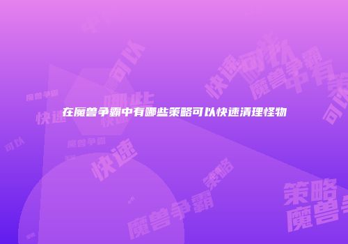 在魔兽争霸中有哪些策略可以快速清理怪物