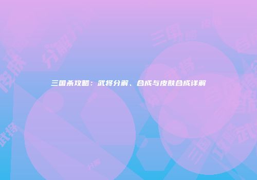 三国杀攻略：武将分解、合成与皮肤合成详解