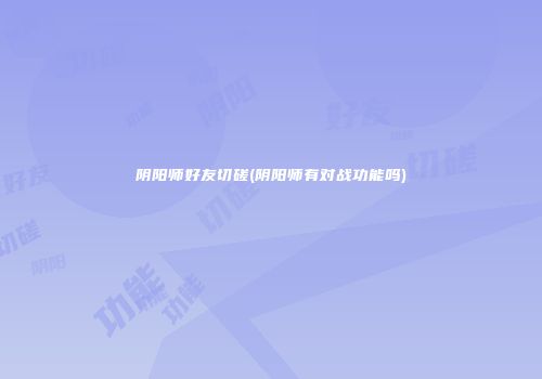 阴阳师好友切磋(阴阳师有对战功能吗)