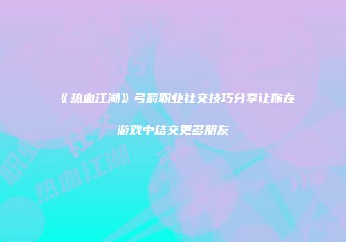 《热血江湖》弓箭职业社交技巧分享让你在游戏中结交更多朋友