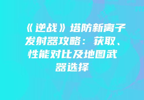 《逆战》塔防新离子发射器攻略：获取、性能对比及地图武器选择