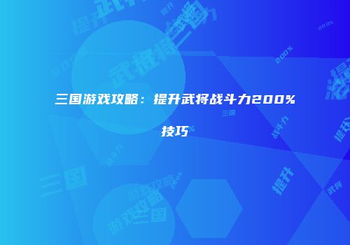 三国游戏攻略：提升武将战斗力200%技巧