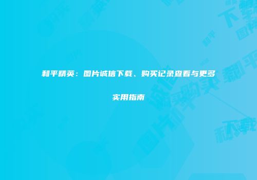 和平精英：图片诚信下载、购买记录查看与更多实用指南