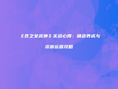 《苍之女武神》实战心得：角色养成与资源运营攻略