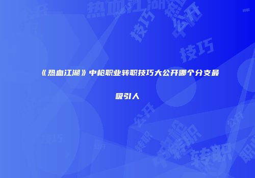《热血江湖》中枪职业转职技巧大公开哪个分支最吸引人