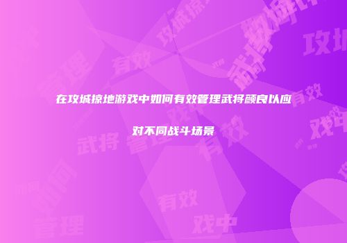 在攻城掠地游戏中如何有效管理武将颜良以应对不同战斗场景