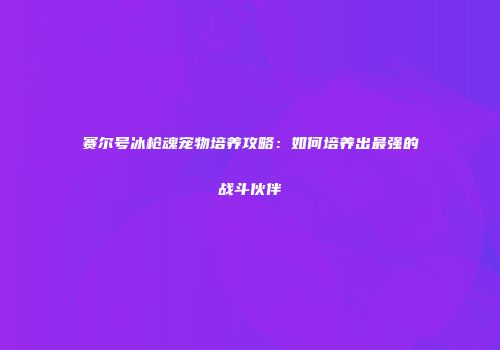 赛尔号冰枪魂宠物培养攻略：如何培养出最强的战斗伙伴