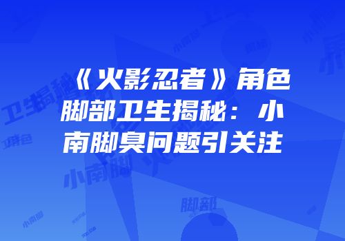 《火影忍者》角色脚部卫生揭秘：小南脚臭问题引关注