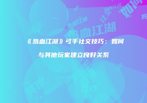 《热血江湖》弓手社交技巧：如何与其他玩家建立良好关系